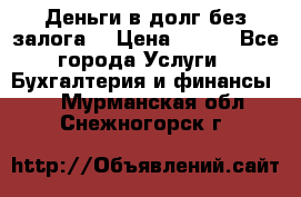 Деньги в долг без залога  › Цена ­ 100 - Все города Услуги » Бухгалтерия и финансы   . Мурманская обл.,Снежногорск г.